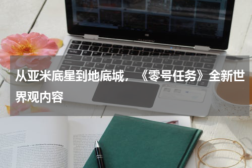 从亚米底星到地底城，《零号任务》全新世界观内容