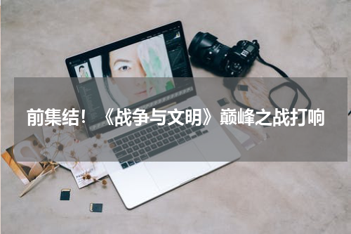 前集结！《战争与文明》巅峰之战打响
