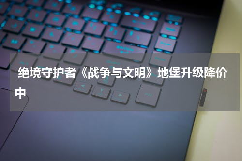  绝境守护者《战争与文明》地堡升级降价中