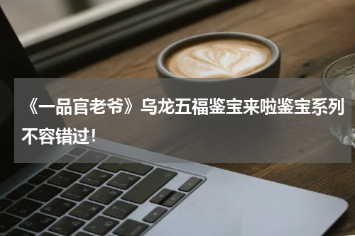 《一品官老爷》乌龙五福鉴宝来啦鉴宝系列不容错过！