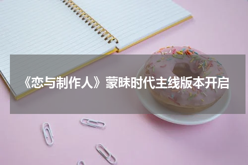 《恋与制作人》蒙昧时代主线版本开启