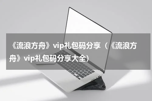《流浪方舟》vip礼包码分享（《流浪方舟》vip礼包码分享大全）
