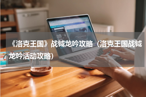 《洛克王国》战钺龙吟攻略（洛克王国战钺龙吟活动攻略）