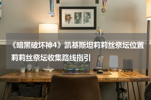 《暗黑破坏神4》凯基斯坦莉莉丝祭坛位置 莉莉丝祭坛收集路线指引