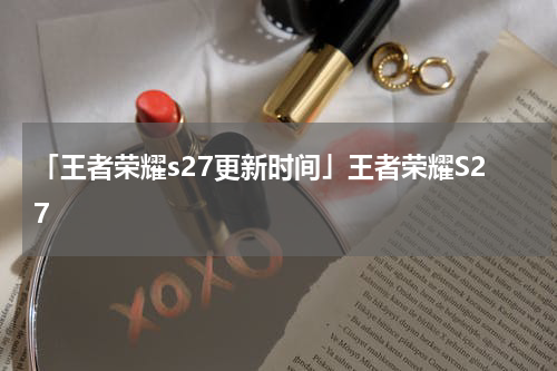 「王者荣耀s27更新时间」王者荣耀S27