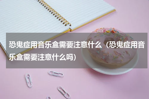 恐鬼症用音乐盒需要注意什么（恐鬼症用音乐盒需要注意什么吗）